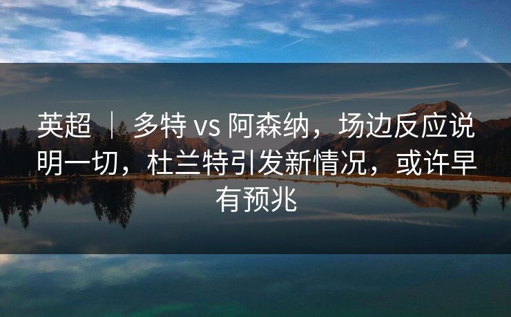 英超 ｜ 多特 vs 阿森纳，场边反应说明一切，杜兰特引发新情况，或许早有预兆