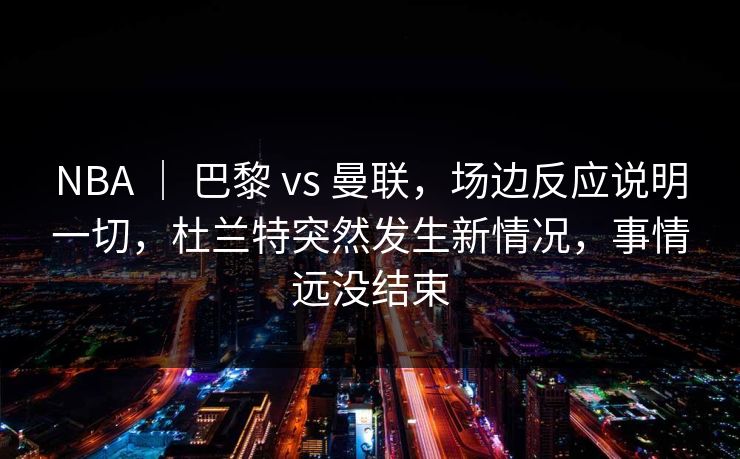 NBA ｜ 巴黎 vs 曼联，场边反应说明一切，杜兰特突然发生新情况，事情远没结束
