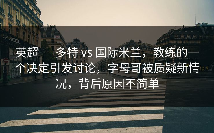 英超 ｜ 多特 vs 国际米兰，教练的一个决定引发讨论，字母哥被质疑新情况，背后原因不简单
