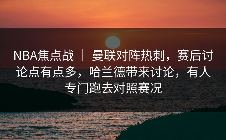 NBA焦点战 ｜ 曼联对阵热刺，赛后讨论点有点多，哈兰德带来讨论，有人专门跑去对照赛况