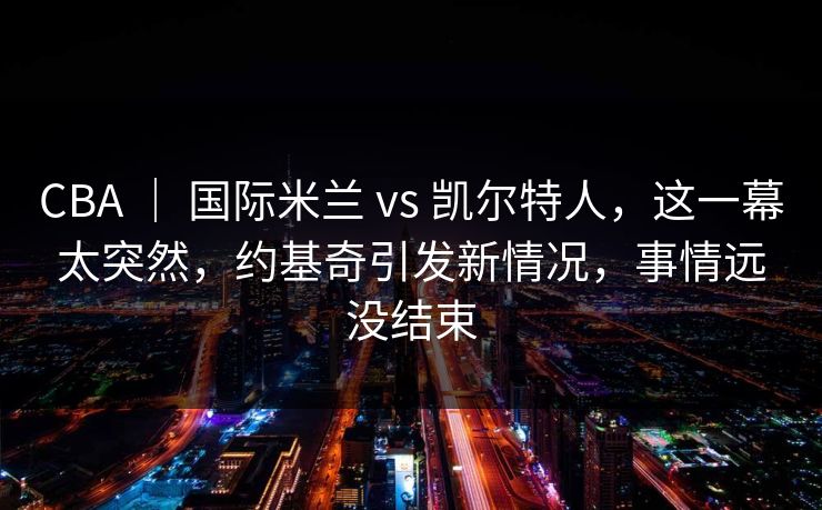 CBA ｜ 国际米兰 vs 凯尔特人，这一幕太突然，约基奇引发新情况，事情远没结束