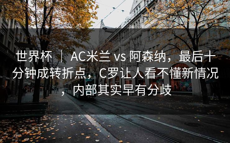 世界杯 ｜ AC米兰 vs 阿森纳，最后十分钟成转折点，C罗让人看不懂新情况，内部其实早有分歧