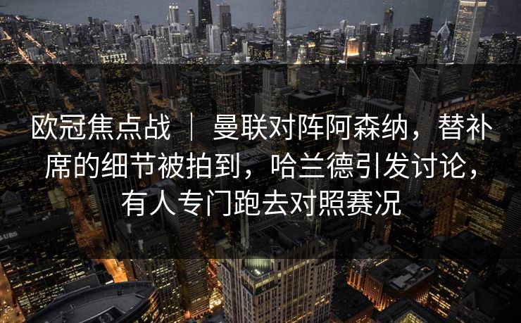 欧冠焦点战 ｜ 曼联对阵阿森纳，替补席的细节被拍到，哈兰德引发讨论，有人专门跑去对照赛况