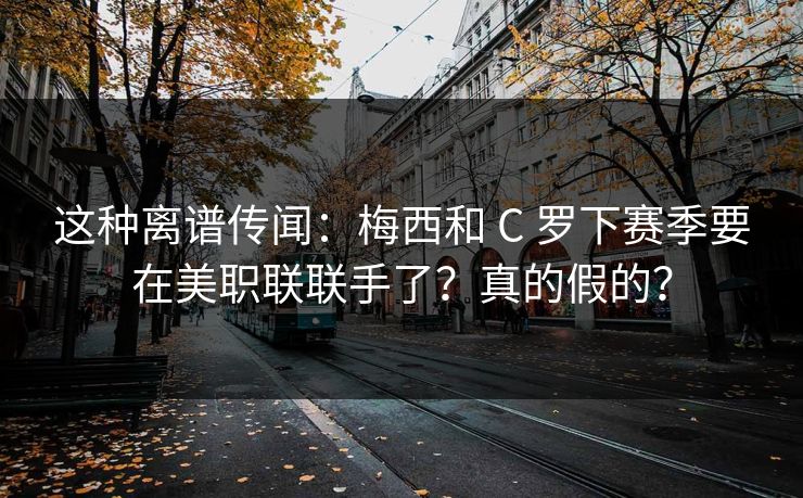 这种离谱传闻：梅西和 C 罗下赛季要在美职联联手了？真的假的？