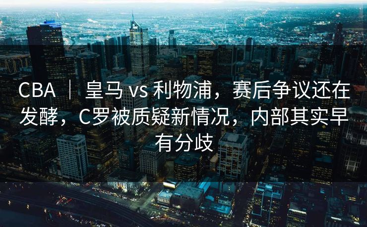 CBA ｜ 皇马 vs 利物浦，赛后争议还在发酵，C罗被质疑新情况，内部其实早有分歧