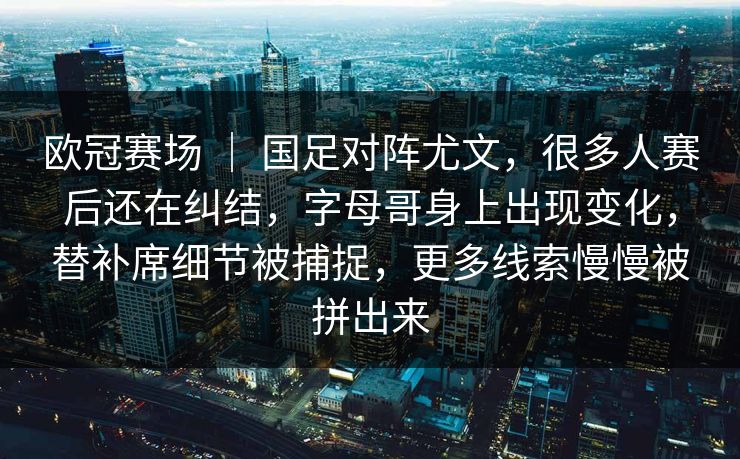 欧冠赛场 ｜ 国足对阵尤文，很多人赛后还在纠结，字母哥身上出现变化，替补席细节被捕捉，更多线索慢慢被拼出来