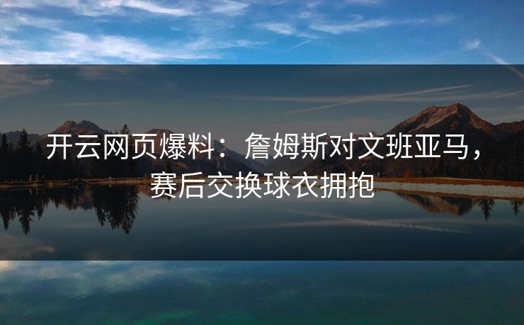 开云网页爆料：詹姆斯对文班亚马，赛后交换球衣拥抱