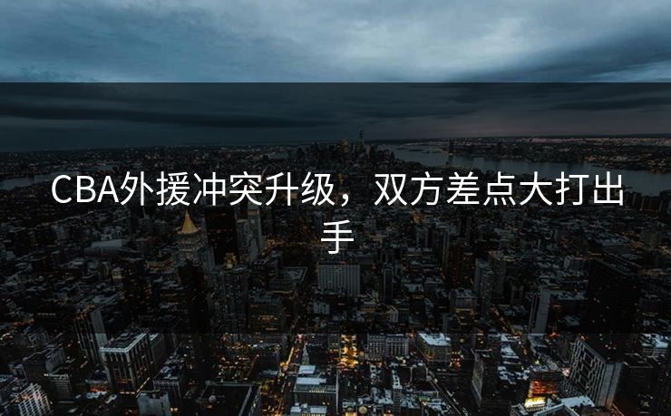 CBA外援冲突升级，双方差点大打出手