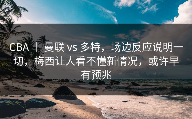 CBA ｜ 曼联 vs 多特，场边反应说明一切，梅西让人看不懂新情况，或许早有预兆