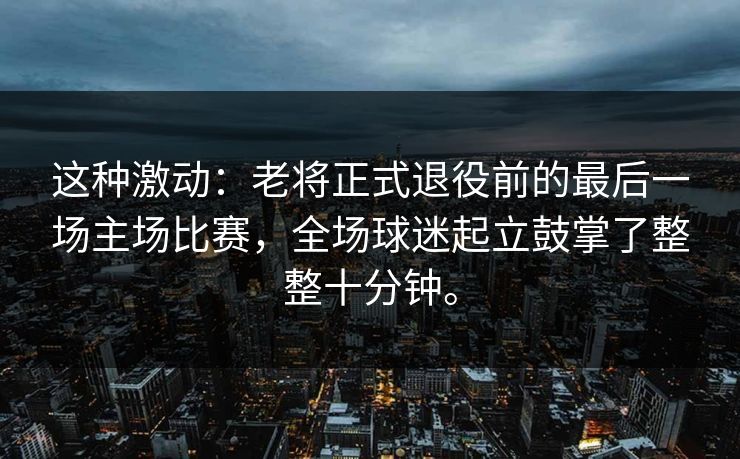这种激动：老将正式退役前的最后一场主场比赛，全场球迷起立鼓掌了整整十分钟。