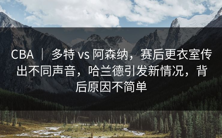 CBA ｜ 多特 vs 阿森纳，赛后更衣室传出不同声音，哈兰德引发新情况，背后原因不简单