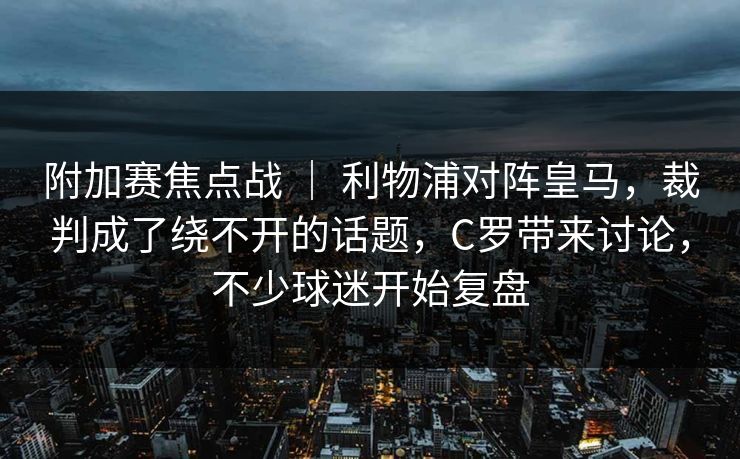 附加赛焦点战 ｜ 利物浦对阵皇马，裁判成了绕不开的话题，C罗带来讨论，不少球迷开始复盘